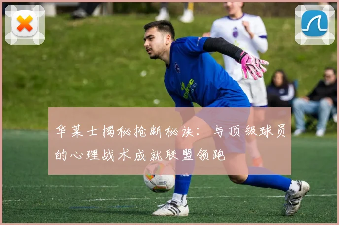 华莱士揭秘抢断秘诀：与顶级球员的心理战术成就联盟领跑
