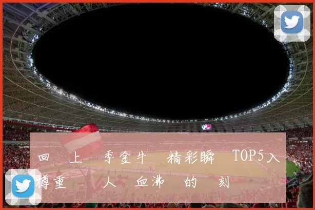 回顧上賽季金牛隊精彩瞬間TOP5入樽重溫讓人熱血沸騰的時刻