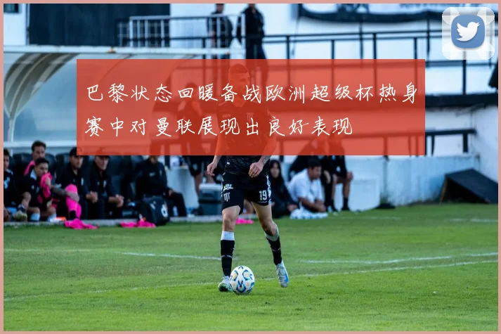 巴黎状态回暖备战欧洲超级杯热身赛中对曼联展现出良好表现