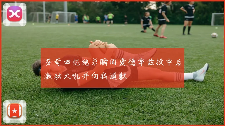 芬奇回忆绝杀瞬间爱德华兹投中后激动大吼并向我道歉