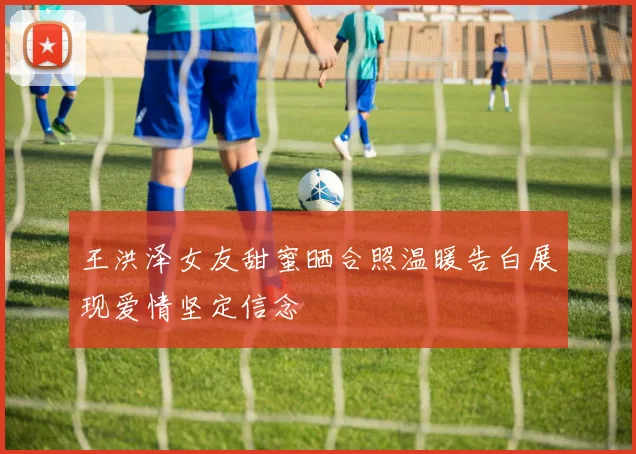 王洪泽女友甜蜜晒合照温暖告白展现爱情坚定信念