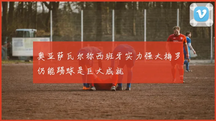 奥亚萨瓦尔称西班牙实力强大梅罗仍能踢球是巨大成就