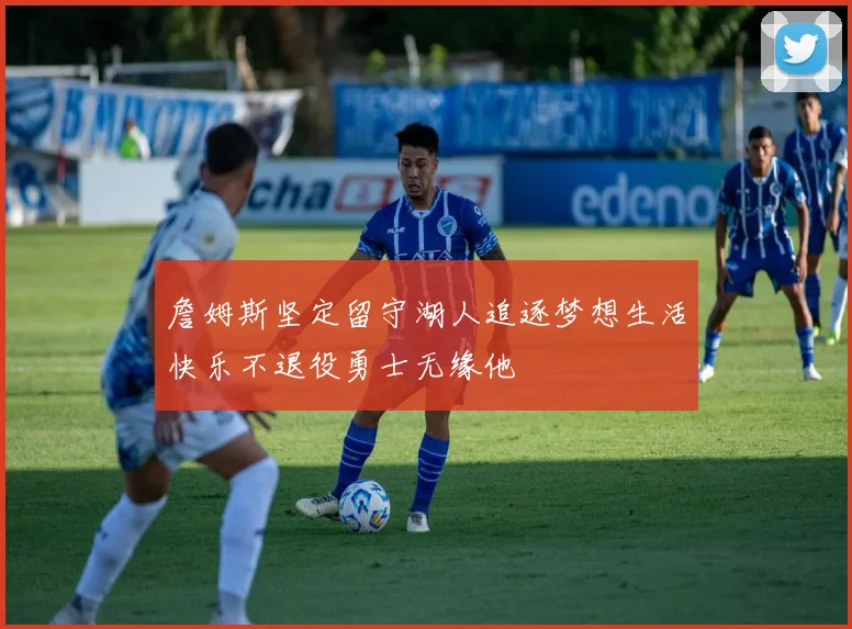 詹姆斯坚定留守湖人追逐梦想生活快乐不退役勇士无缘他