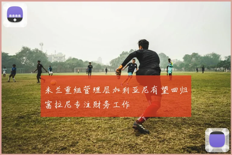 米兰重组管理层加利亚尼有望回归富拉尼专注财务工作