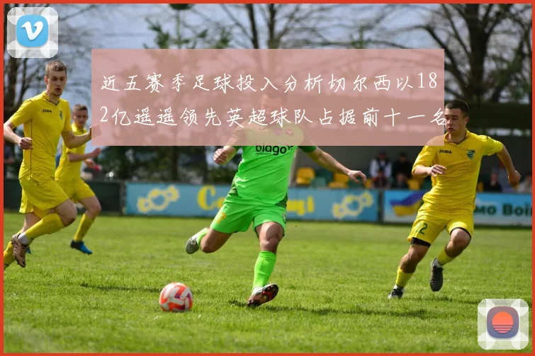近五赛季足球投入分析切尔西以182亿遥遥领先英超球队占据前十一名
