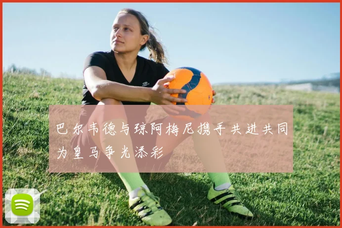 巴尔韦德与琼阿梅尼携手共进共同为皇马争光添彩