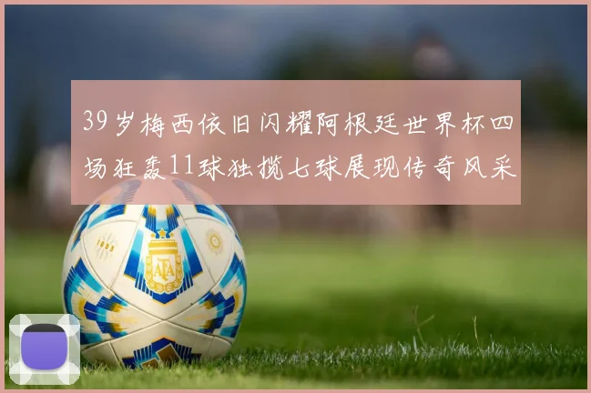 39岁梅西依旧闪耀阿根廷世界杯四场狂轰11球独揽七球展现传奇风采