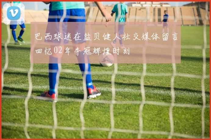 巴西球迷在盐贝健人社交媒体留言回忆02年夺冠辉煌时刻