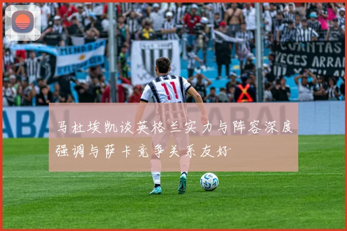 马杜埃凯谈英格兰实力与阵容深度强调与萨卡竞争关系友好