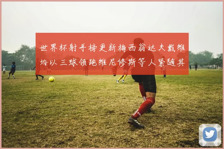 世界杯射手榜更新梅西翁达夫戴维均以三球领跑维尼修斯等人紧随其后