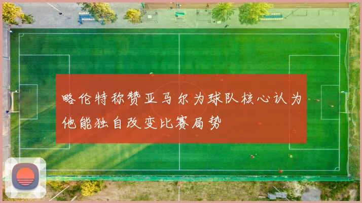 略伦特称赞亚马尔为球队核心认为他能独自改变比赛局势
