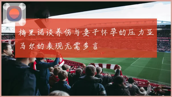 梅里诺谈养伤与妻子怀孕的压力亚马尔的表现无需多言