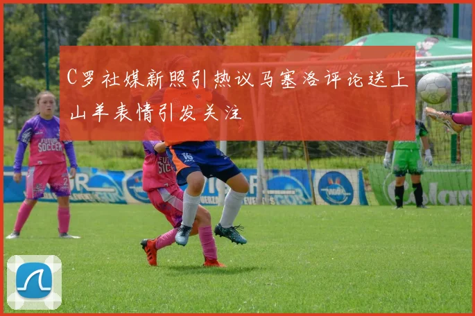 C罗社媒新照引热议马塞洛评论送上山羊表情引发关注