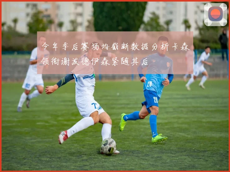 今年季后赛场均截断数据分析卡森领衔谢泼德伊森紧随其后