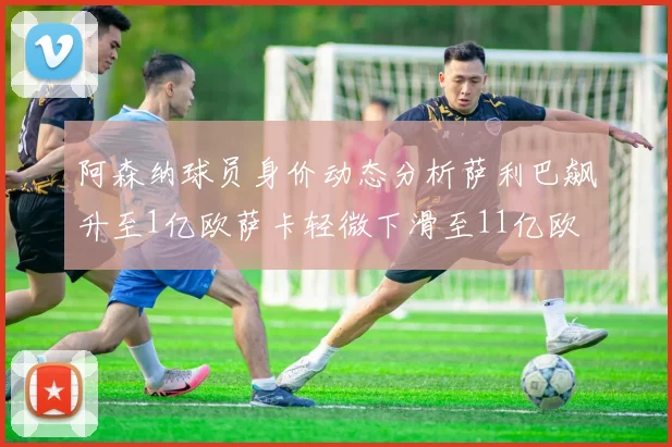 阿森纳球员身价动态分析萨利巴飙升至1亿欧萨卡轻微下滑至11亿欧
