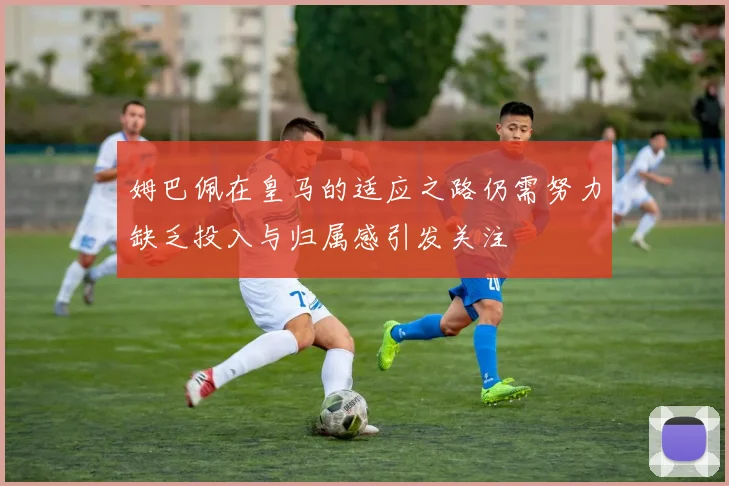 姆巴佩在皇马的适应之路仍需努力缺乏投入与归属感引发关注