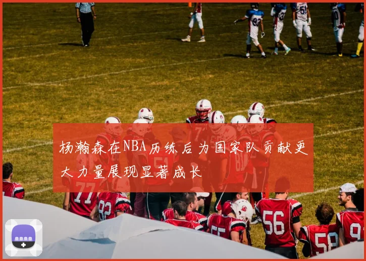 杨瀚森在NBA历练后为国家队贡献更大力量展现显著成长