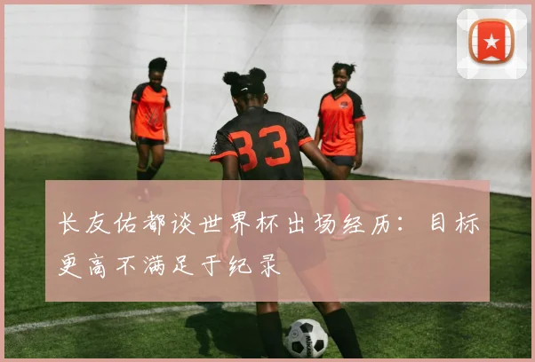长友佑都谈世界杯出场经历：目标更高不满足于纪录