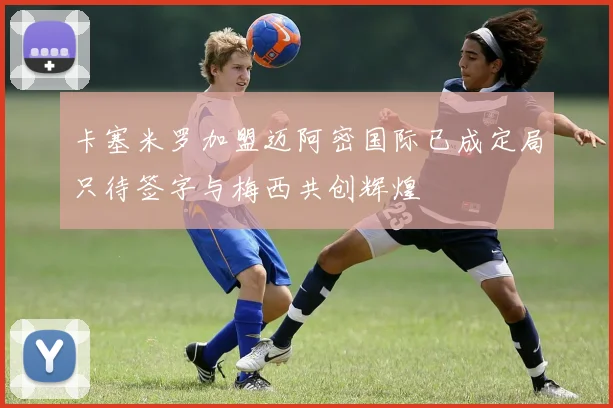 卡塞米罗加盟迈阿密国际已成定局只待签字与梅西共创辉煌