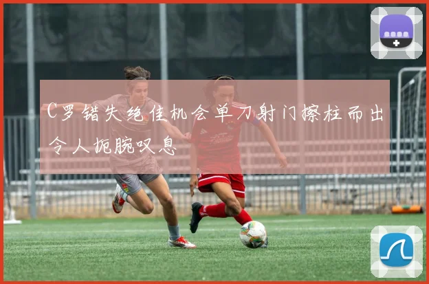 C罗错失绝佳机会单刀射门擦柱而出令人扼腕叹息