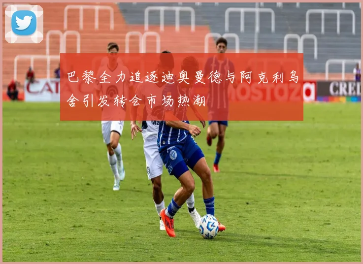 巴黎全力追逐迪奥曼德与阿克利乌舍引发转会市场热潮