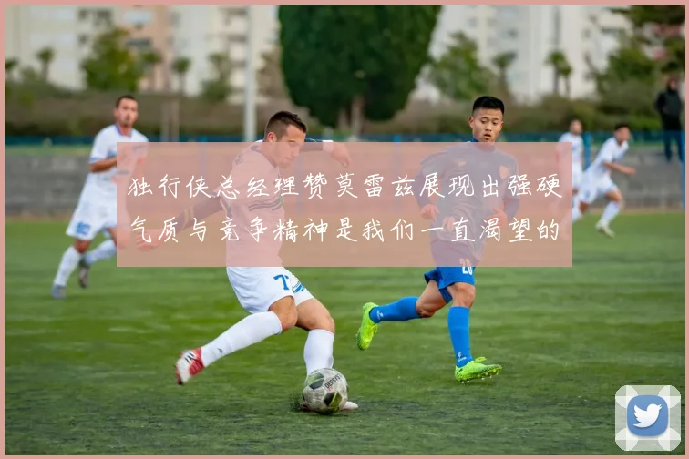 独行侠总经理赞莫雷兹展现出强硬气质与竞争精神是我们一直渴望的特质