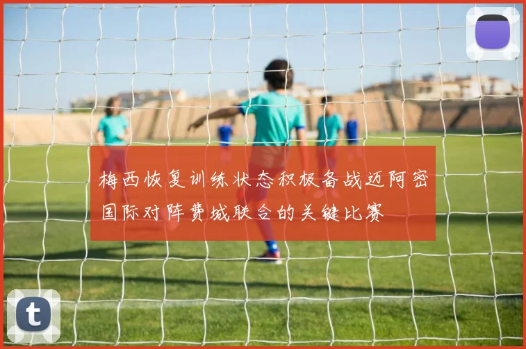 梅西恢复训练状态积极备战迈阿密国际对阵费城联合的关键比赛