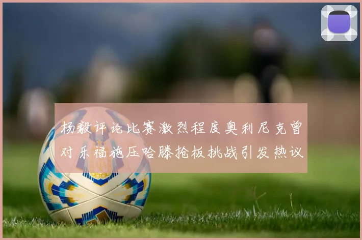 杨毅评论比赛激烈程度奥利尼克曾对乐福施压哈滕抢板挑战引发热议