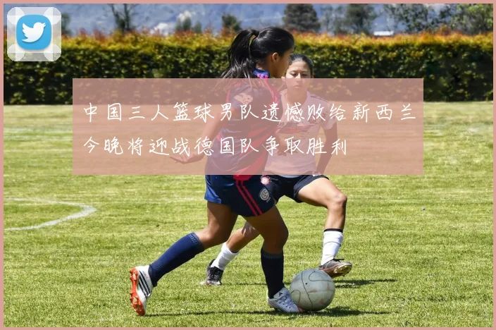 中国三人篮球男队遗憾败给新西兰今晚将迎战德国队争取胜利