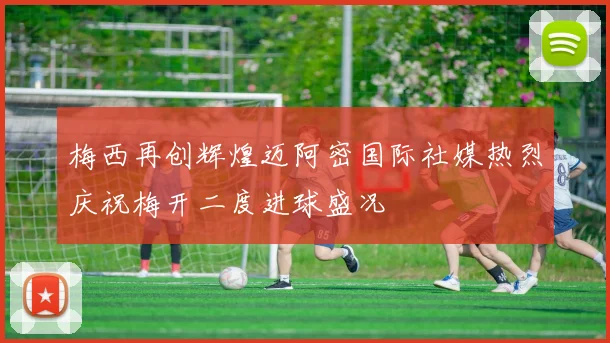 梅西再创辉煌迈阿密国际社媒热烈庆祝梅开二度进球盛况