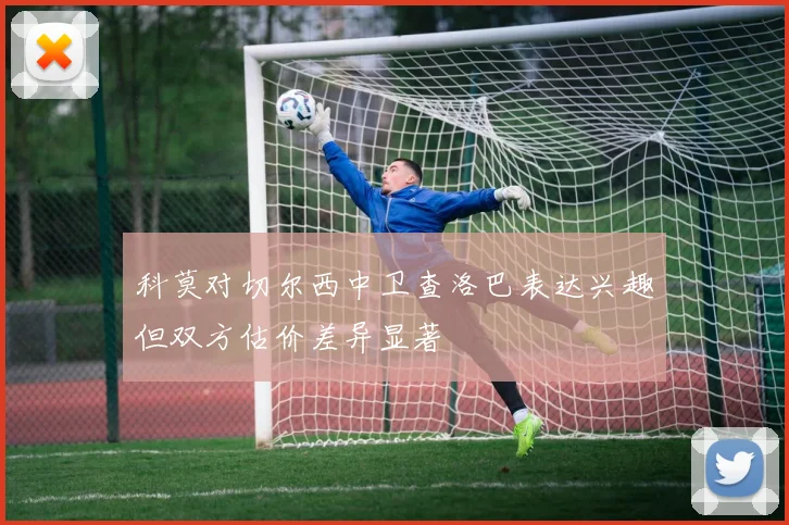 科莫对切尔西中卫查洛巴表达兴趣但双方估价差异显著