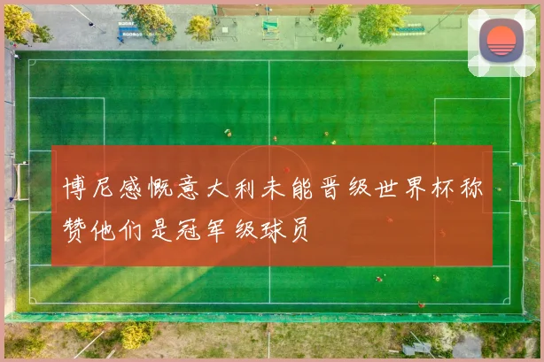 博尼感慨意大利未能晋级世界杯称赞他们是冠军级球员