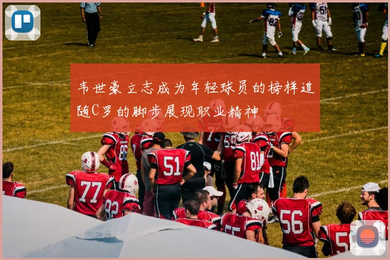 韦世豪立志成为年轻球员的榜样追随C罗的脚步展现职业精神