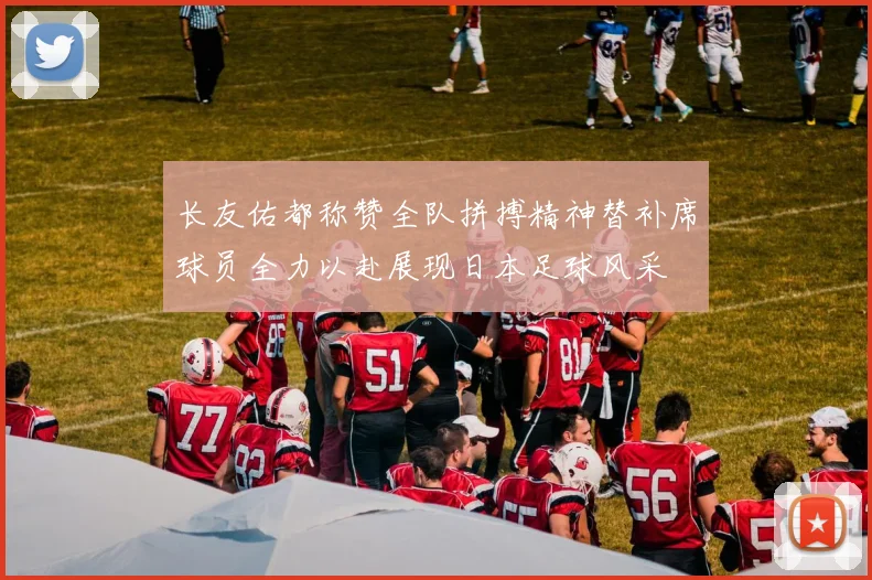 长友佑都称赞全队拼搏精神替补席球员全力以赴展现日本足球风采