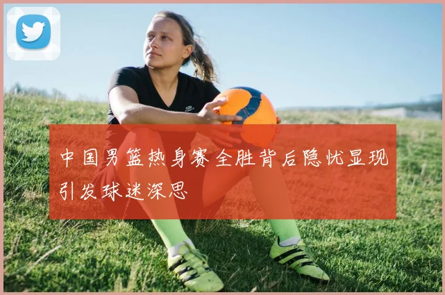 中国男篮热身赛全胜背后隐忧显现引发球迷深思