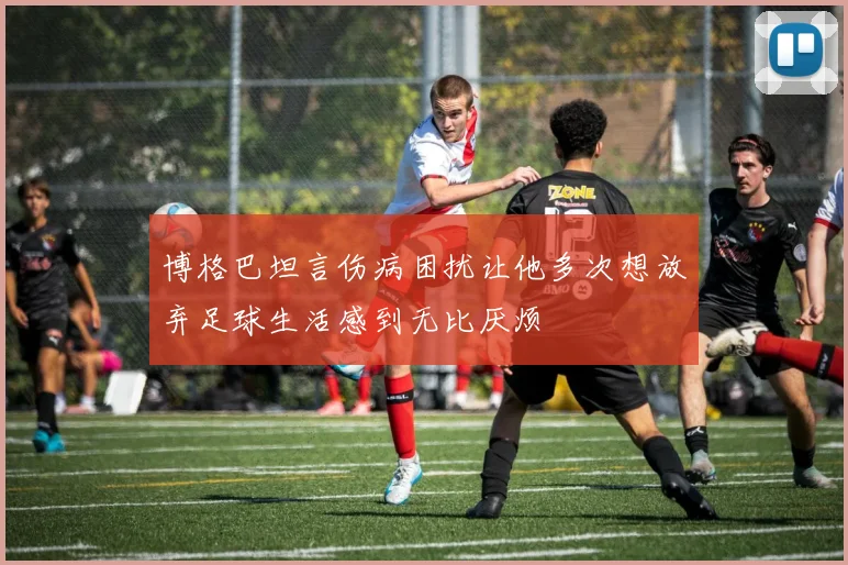 博格巴坦言伤病困扰让他多次想放弃足球生活感到无比厌烦