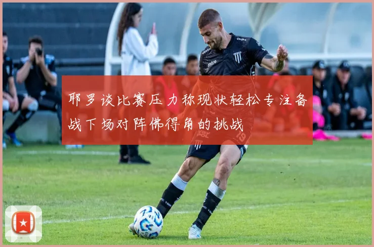 耶罗谈比赛压力称现状轻松专注备战下场对阵佛得角的挑战