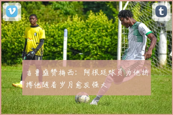 吉鲁盛赞梅西:阿根廷球员为他拼搏他随着岁月愈发强大