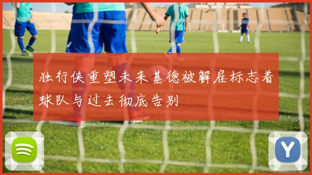 独行侠重塑未来基德被解雇标志着球队与过去彻底告别